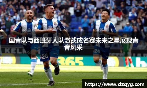 国青队与西班牙人队激战成名赛未来之星展现青春风采